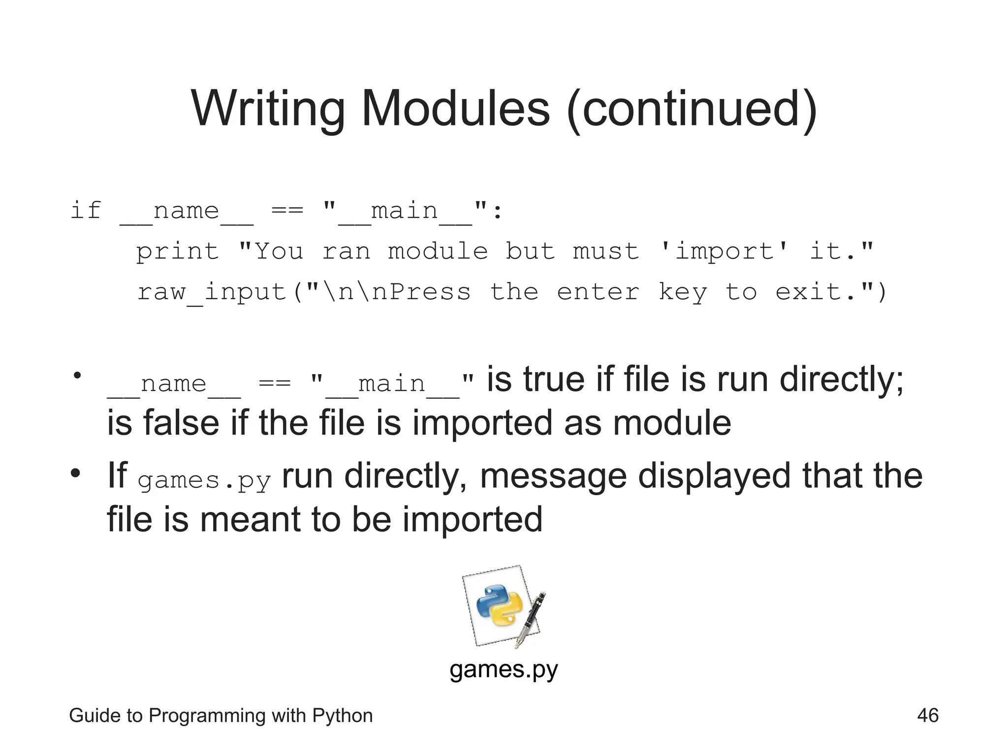 Guide to Programming with Python 46
Writing Modules (continued)
if __name__ == "__main__":
print "You ran module but must 'import' it."
raw_input("nnPress the enter key to exit.")
• __name__ == "__main__" is true if file is run directly;
is false if the file is imported as module
• If games.py run directly, message displayed that the
file is meant to be imported
games.py
 
