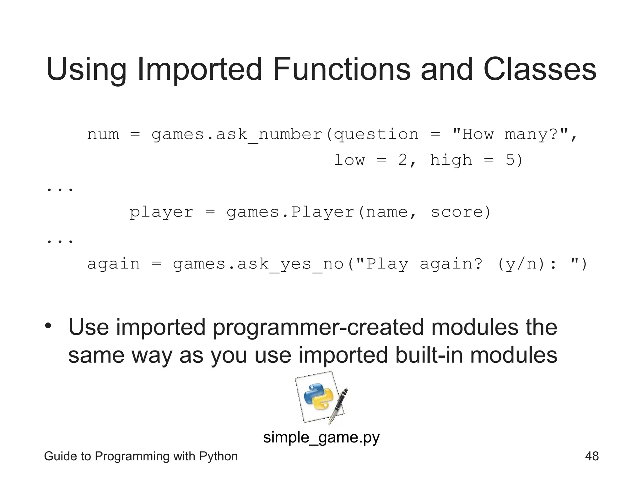 Guide to Programming with Python 48
Using Imported Functions and Classes
num = games.ask_number(question = "How many?",
low = 2, high = 5)
...
player = games.Player(name, score)
...
again = games.ask_yes_no("Play again? (y/n): ")
• Use imported programmer-created modules the
same way as you use imported built-in modules
simple_game.py
 