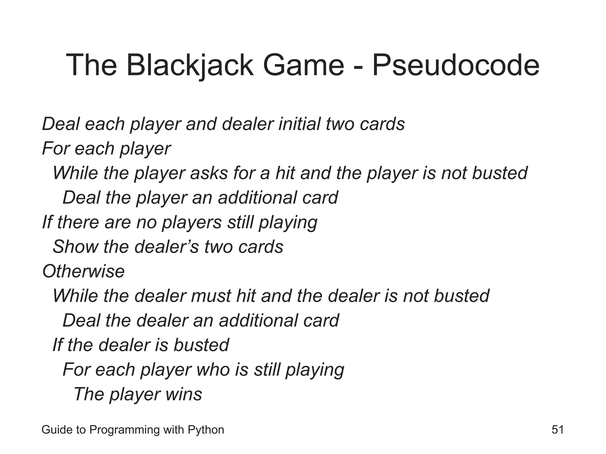 Guide to Programming with Python 51
The Blackjack Game - Pseudocode
Deal each player and dealer initial two cards
For each player
While the player asks for a hit and the player is not busted
Deal the player an additional card
If there are no players still playing
Show the dealer’s two cards
Otherwise
While the dealer must hit and the dealer is not busted
Deal the dealer an additional card
If the dealer is busted
For each player who is still playing
The player wins
 