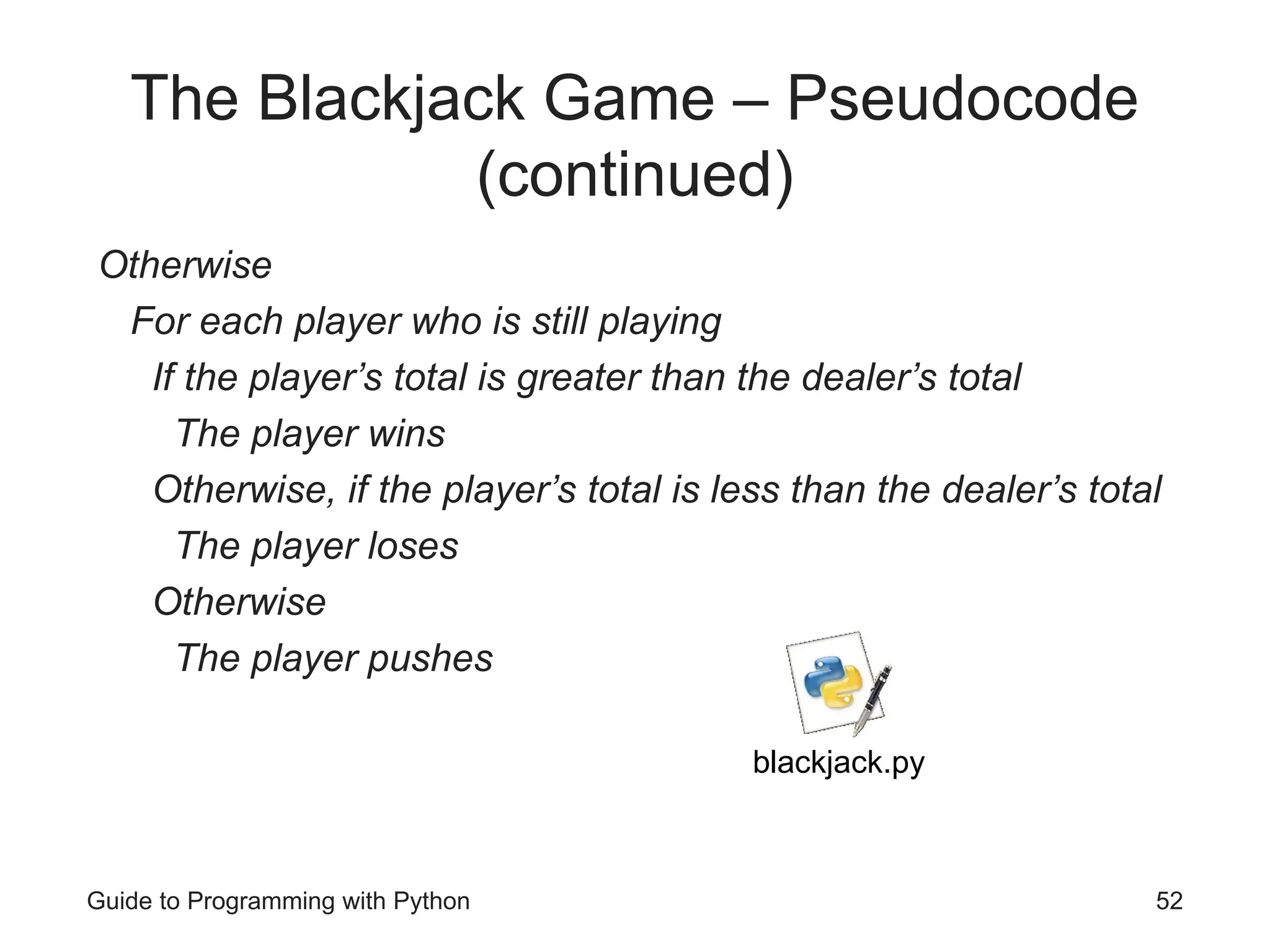 Guide to Programming with Python 52
The Blackjack Game – Pseudocode
(continued)
Otherwise
For each player who is still playing
If the player’s total is greater than the dealer’s total
The player wins
Otherwise, if the player’s total is less than the dealer’s total
The player loses
Otherwise
The player pushes
blackjack.py
 