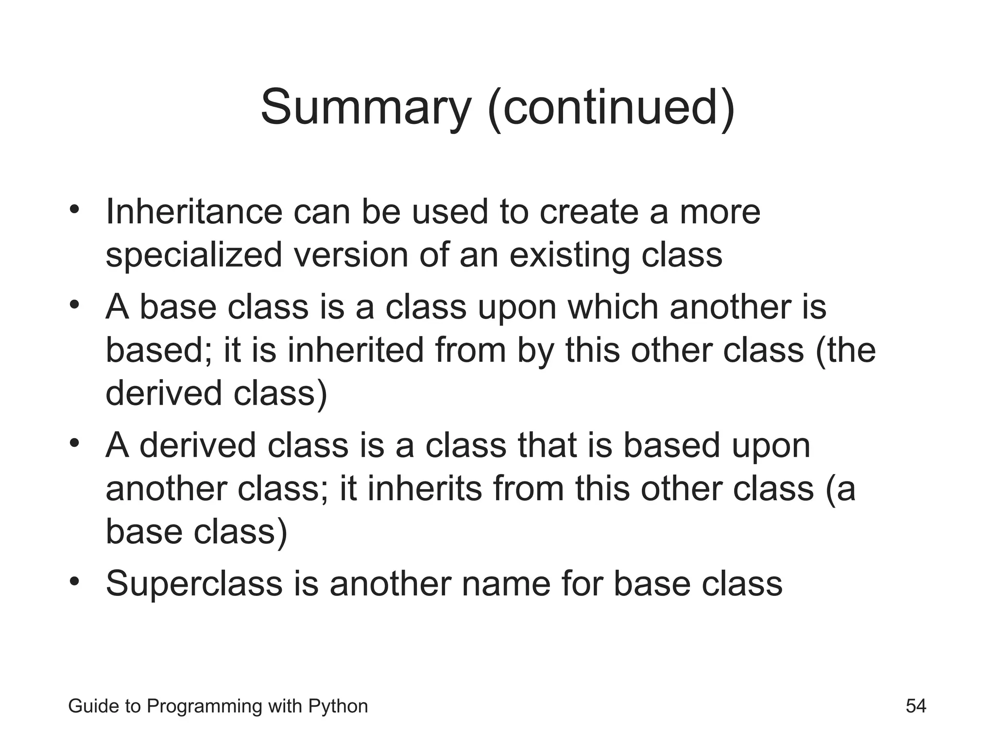 Summary (continued)
• Inheritance can be used to create a more
specialized version of an existing class
• A base class is a class upon which another is
based; it is inherited from by this other class (the
derived class)
• A derived class is a class that is based upon
another class; it inherits from this other class (a
base class)
• Superclass is another name for base class
Guide to Programming with Python 54
 