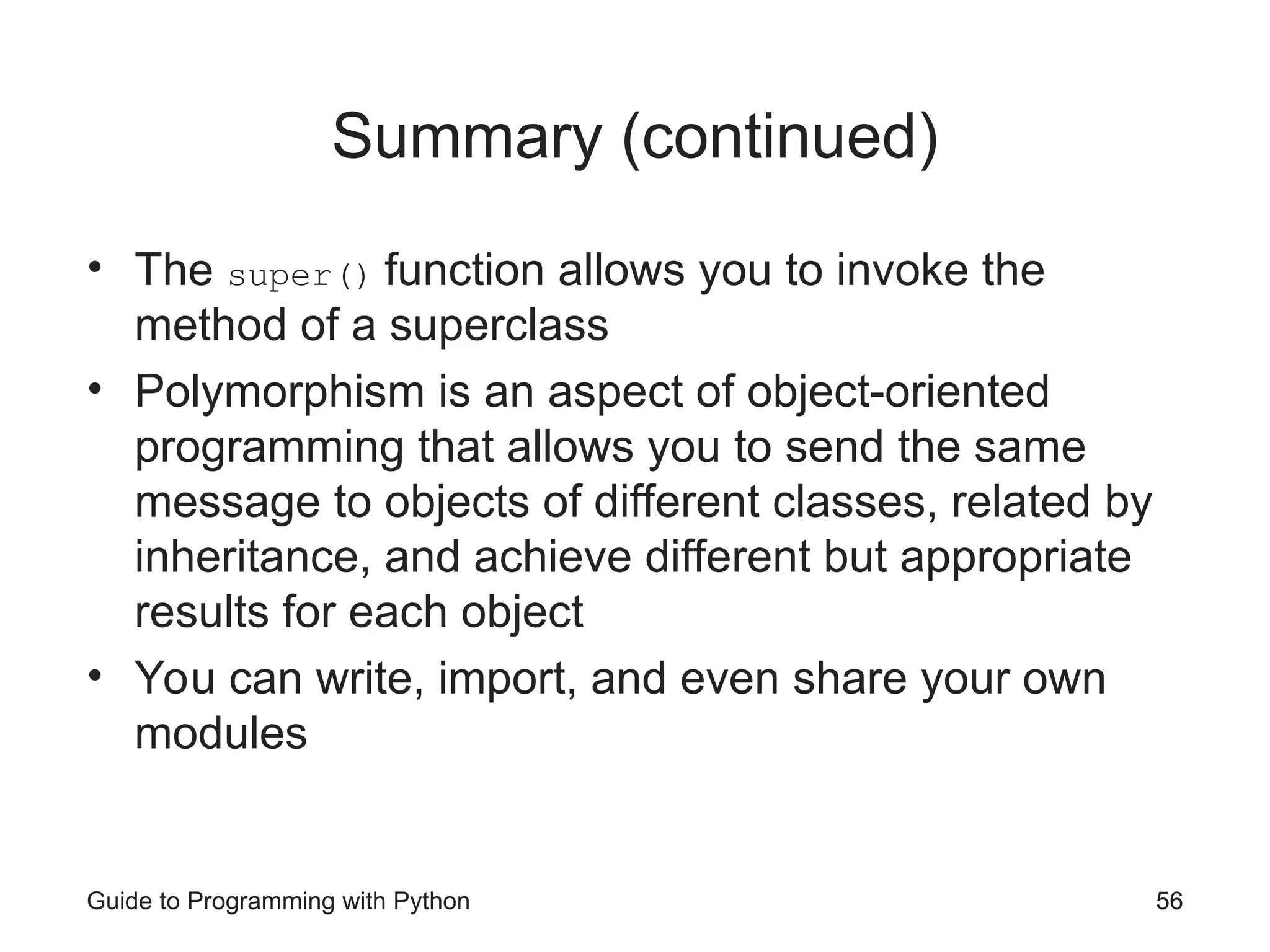 Guide to Programming with Python 56
Summary (continued)
• The super() function allows you to invoke the
method of a superclass
• Polymorphism is an aspect of object-oriented
programming that allows you to send the same
message to objects of different classes, related by
inheritance, and achieve different but appropriate
results for each object
• You can write, import, and even share your own
modules
 