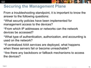 Chapter 9
10
© 2007 – 2010, Cisco Systems, Inc. All rights reserved. Cisco Public
From a troubleshooting standpoint, it is important to know the
answer to the following questions:
What security policies have been implemented for
management access to the devices?
From which IP addresses or networks can the network
devices be accessed?
What type of authentication, authorization, and accounting is
used on the network?
If centralized AAA services are deployed, what happens
when these servers fail or become unreachable?
Are there any backdoors or fallback mechanisms to access
the devices?
Securing the Management Plane
 
