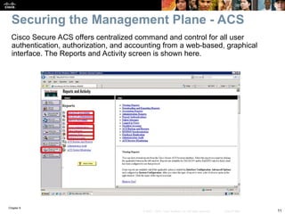 Chapter 9
11
© 2007 – 2010, Cisco Systems, Inc. All rights reserved. Cisco Public
Cisco Secure ACS offers centralized command and control for all user
authentication, authorization, and accounting from a web-based, graphical
interface. The Reports and Activity screen is shown here.
Securing the Management Plane - ACS
 