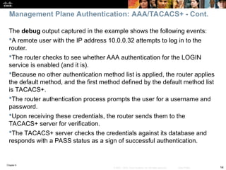 Chapter 9
14
© 2007 – 2010, Cisco Systems, Inc. All rights reserved. Cisco Public
The debug output captured in the example shows the following events:
A remote user with the IP address 10.0.0.32 attempts to log in to the
router.
The router checks to see whether AAA authentication for the LOGIN
service is enabled (and it is).
Because no other authentication method list is applied, the router applies
the default method, and the first method defined by the default method list
is TACACS+.
The router authentication process prompts the user for a username and
password.
Upon receiving these credentials, the router sends them to the
TACACS+ server for verification.
The TACACS+ server checks the credentials against its database and
responds with a PASS status as a sign of successful authentication.
Management Plane Authentication: AAA/TACACS+ - Cont.
 