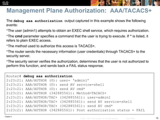 Chapter 9
15
© 2007 – 2010, Cisco Systems, Inc. All rights reserved. Cisco Public
The debug aaa authorization output captured in this example shows the following
events:
The user (admin1) attempts to obtain an EXEC shell service, which requires authorization.
The cmd parameter specifies a command that the user is trying to execute. If * is listed, it
refers to plain EXEC access.
The method used to authorize this access is TACACS+.
The router sends the necessary information (user credentials) through TACACS+ to the
security server.
The security server verifies the authorization, determines that the user is not authorized to
perform this function, and sends back a FAIL status response.
Router# debug aaa authorization
2:23:21: AAA/AUTHOR (0): user= ‘admin1’
2:23:21: AAA/AUTHOR (0): send AV service=shell
2:23:21: AAA/AUTHOR (0): send AV cmd*
2:23:21: AAA/AUTHOR (342885561): Method=TACACS+
2:23:21: AAA/AUTHOR/TAC+ (342885561): user=admin1
2:23:21: AAA/AUTHOR/TAC+ (342885561): send AV service=shell
2:23:21: AAA/AUTHOR/TAC+ (342885561): send AV cmd*
2:23:21: AAA/AUTHOR (342885561): Post authorization status = FAIL
Management Plane Authorization: AAA/TACACS+
 