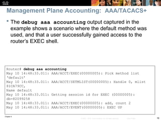 Chapter 9
16
© 2007 – 2010, Cisco Systems, Inc. All rights reserved. Cisco Public
 The debug aaa accounting output captured in the
example shows a scenario where the default method was
used, and that a user successfully gained access to the
router’s EXEC shell.
Router# debug aaa accounting
May 10 14:48:33.011: AAA/ACCT/EXEC(00000005): Pick method list
‘default’
May 10 14:48:33.011: AAA/ACCT/SETMLIST(00000005): Handle 0, mlist
81CA79CC,
Name default
May 10 14:48:33.011: Getting session id for EXEC (00000005):
db=82099258
May 10 14:48:33.011: AAA/ACCT/EXEC(00000005): add, count 2
May 10 14:48:33.011: AAA/ACCT/EVENT(00000005): EXEC UP
Management Plane Accounting: AAA/TACACS+
 