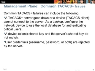 Chapter 9
17
© 2007 – 2010, Cisco Systems, Inc. All rights reserved. Cisco Public
Common TACACS+ failures can include the following:
A TACACS+ server goes down or a device (TACACS client)
cannot connect to the server. As a backup, configure the
network device to use the local database for authenticating
critical users.
A device (client) shared key and the server’s shared key do
not match.
User credentials (username, password, or both) are rejected
by the server.
Management Plane: Common TACACS+ Issues
 