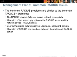 Chapter 9
19
© 2007 – 2010, Cisco Systems, Inc. All rights reserved. Cisco Public
 The common RADIUS problems are similar to the common
TACACS+ problems:
• The RADIUS server’s failure or loss of network connectivity
• Mismatch of the shared key between the RADIUS server and the
network device (RADIUS client)
• User authorization failure (incorrect username, password, or both)
• Mismatch of RADIUS port numbers between the router and RADIUS
server
Management Plane: Common RADIUS Issues
 