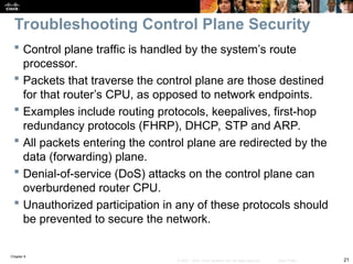 Chapter 9
21
© 2007 – 2010, Cisco Systems, Inc. All rights reserved. Cisco Public
 Control plane traffic is handled by the system’s route
processor.
 Packets that traverse the control plane are those destined
for that router’s CPU, as opposed to network endpoints.
 Examples include routing protocols, keepalives, first-hop
redundancy protocols (FHRP), DHCP, STP and ARP.
 All packets entering the control plane are redirected by the
data (forwarding) plane.
 Denial-of-service (DoS) attacks on the control plane can
overburdened router CPU.
 Unauthorized participation in any of these protocols should
be prevented to secure the network.
Troubleshooting Control Plane Security
 