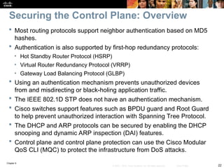 Chapter 9
22
© 2007 – 2010, Cisco Systems, Inc. All rights reserved. Cisco Public
 Most routing protocols support neighbor authentication based on MD5
hashes.
 Authentication is also supported by first-hop redundancy protocols:
• Hot Standby Router Protocol (HSRP)
• Virtual Router Redundancy Protocol (VRRP)
• Gateway Load Balancing Protocol (GLBP)
 Using an authentication mechanism prevents unauthorized devices
from and misdirecting or black-holing application traffic.
 The IEEE 802.1D STP does not have an authentication mechanism.
 Cisco switches support features such as BPDU guard and Root Guard
to help prevent unauthorized interaction with Spanning Tree Protocol.
 The DHCP and ARP protocols can be secured by enabling the DHCP
snooping and dynamic ARP inspection (DAI) features.
 Control plane and control plane protection can use the Cisco Modular
QoS CLI (MQC) to protect the infrastructure from DoS attacks.
Securing the Control Plane: Overview
 
