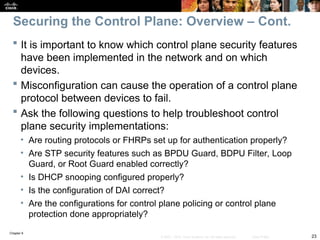 Chapter 9
23
© 2007 – 2010, Cisco Systems, Inc. All rights reserved. Cisco Public
 It is important to know which control plane security features
have been implemented in the network and on which
devices.
 Misconfiguration can cause the operation of a control plane
protocol between devices to fail.
 Ask the following questions to help troubleshoot control
plane security implementations:
• Are routing protocols or FHRPs set up for authentication properly?
• Are STP security features such as BPDU Guard, BDPU Filter, Loop
Guard, or Root Guard enabled correctly?
• Is DHCP snooping configured properly?
• Is the configuration of DAI correct?
• Are the configurations for control plane policing or control plane
protection done appropriately?
Securing the Control Plane: Overview – Cont.
 