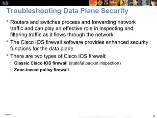 Chapter 9
24
© 2007 – 2010, Cisco Systems, Inc. All rights reserved. Cisco Public
 Routers and switches process and forwarding network
traffic and can play an effective role in inspecting and
filtering traffic as it flows through the network.
 The Cisco IOS firewall software provides enhanced security
functions for the data plane.
 There are two types of Cisco IOS firewall:
• Classic Cisco IOS firewall (stateful packet inspection)
• Zone-based policy firewall
Troubleshooting Data Plane Security
 