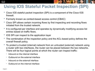Chapter 9
25
© 2007 – 2010, Cisco Systems, Inc. All rights reserved. Cisco Public
 Cisco IOS stateful packet inspection (SPI) is a component of the Cisco IOS
firewall.
 Formerly known as context-based access control (CBAC)
 Cisco SPI allows certain incoming flows by first inspecting and recording flows
initiated from the trusted network.
 It is configured per interface and operates by dynamically modifying access list
entries based on traffic flows.
 IOS SPI can inspect to the application layer
 The combination of the inspection policy and the ACL-based policy defines the
overall firewall policy.
 To protect a trusted (internal) network from an untrusted (external) network using
a router with two interfaces, the router can be placed between the two networks.
There will be four logical points at which the router can inspect traffic:
• Inbound on the internal interface
• Outbound on the external interface
• Inbound on the external interface
• Outbound on the internal interface
Using IOS Stateful Packet Inspection (SPI)
 