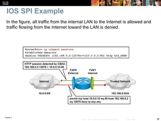 Chapter 9
26
© 2007 – 2010, Cisco Systems, Inc. All rights reserved. Cisco Public
IOS SPI Example
In the figure, all traffic from the internal LAN to the Internet is allowed and
traffic flowing from the Internet toward the LAN is denied.
 