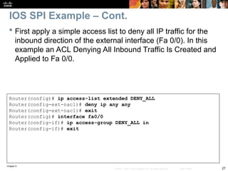Chapter 9
27
© 2007 – 2010, Cisco Systems, Inc. All rights reserved. Cisco Public
 First apply a simple access list to deny all IP traffic for the
inbound direction of the external interface (Fa 0/0). In this
example an ACL Denying All Inbound Traffic Is Created and
Applied to Fa 0/0.
Router(config)# ip access-list extended DENY_ALL
Router(config-ext-nacl)# deny ip any any
Router(config-ext-nacl)# exit
Router(config)# interface fa0/0
Router(config-if)# ip access-group DENY_ALL in
Router(config-if)# exit
IOS SPI Example – Cont.
 