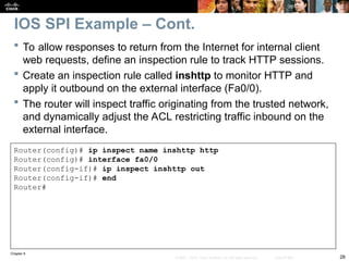 Chapter 9
28
© 2007 – 2010, Cisco Systems, Inc. All rights reserved. Cisco Public
 To allow responses to return from the Internet for internal client
web requests, define an inspection rule to track HTTP sessions.
 Create an inspection rule called inshttp to monitor HTTP and
apply it outbound on the external interface (Fa0/0).
 The router will inspect traffic originating from the trusted network,
and dynamically adjust the ACL restricting traffic inbound on the
external interface.
Router(config)# ip inspect name inshttp http
Router(config)# interface fa0/0
Router(config-if)# ip inspect inshttp out
Router(config-if)# end
Router#
IOS SPI Example – Cont.
 