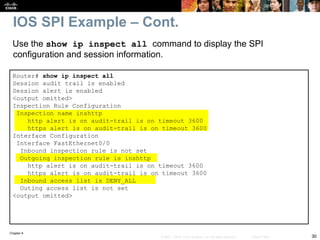Chapter 9
30
© 2007 – 2010, Cisco Systems, Inc. All rights reserved. Cisco Public
Use the show ip inspect all command to display the SPI
configuration and session information.
IOS SPI Example – Cont.
Router# show ip inspect all
Session audit trail is enabled
Session alert is enabled
<output omitted>
Inspection Rule Configuration
Inspection name inshttp
http alert is on audit-trail is on timeout 3600
https alert is on audit-trail is on timeout 3600
Interface Configuration
Interface FastEthernet0/0
Inbound inspection rule is not set
Outgoing inspection rule is inshttp
http alert is on audit-trail is on timeout 3600
https alert is on audit-trail is on timeout 3600
Inbound access list is DENY_ALL
Outing access list is not set
<output omitted>
 