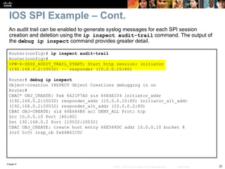 Chapter 9
31
© 2007 – 2010, Cisco Systems, Inc. All rights reserved. Cisco Public
Router(config)# ip inspect audit-trail
Router(config)#
%FW-6-SESS_AUDIT_TRAIL_START: Start http session: initiator
(192.168.0.2:10032) –– responder (10.0.0.10:80)
Router# debug ip inspect
Object-creation INSPECT Object Creations debugging is on
Router#
CBAC* OBJ_CREATE: Pak 6621F7A0 sis 66E4E154 initiator_addr
(192.168.0.2:10032) responder_addr (10.0.0.10:80) initiator_alt_addr
(192.168.0.2:10032) responder_alt_addr (10.0.0.2:80)
CBAC OBJ-CREATE: sid 66E684B0 acl DENY_ALL Prot: tcp
Src 10.0.0.10 Port [80:80]
Dst 192.168.0.2 Port [10032:10032]
CBAC OBJ_CREATE: create host entry 66E568DC addr 10.0.0.10 bucket 8
(vrf 0:0) insp_cb 0x66B61C0C
An audit trail can be enabled to generate syslog messages for each SPI session
creation and deletion using the ip inspect audit-trail command. The output of
the debug ip inspect command provides greater detail.
IOS SPI Example – Cont.
 