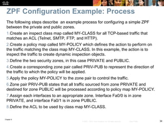 Chapter 9
34
© 2007 – 2010, Cisco Systems, Inc. All rights reserved. Cisco Public
The following steps describe an example process for configuring a simple ZPF
between the private and public zones.
1.Create an inspect class map called MY-CLASS for all TCP-based traffic that
matches an ACL (Telnet, SMTP, FTP, and HTTP).
2.Create a policy map called MY-POLICY which defines the action to perform on
the traffic matching the class map MY-CLASS. In this example, the action is to
inspect the traffic to create dynamic inspection objects.
3.Define the two security zones, in this case PRIVATE and PUBLIC.
4.Create a corresponding zone pair called PRIV-PUB to represent the direction of
the traffic to which the policy will be applied.
5.Apply the policy MY-POLICY to the zone pair to control the traffic.
6.Zone pair PRIV-PUB states that all traffic sourced from zone PRIVATE and
destined for zone PUBLIC will be processed according to policy map MY-POLICY.
7.Assign each interfaces to an appropriate zone. Interface Fa0/0 is in zone
PRIVATE, and interface Fa0/1 is in zone PUBLIC.
8.Define the ACL to be used by class map MY-CLASS.
ZPF Configuration Example: Process
 