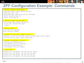 Chapter 9
35
© 2007 – 2010, Cisco Systems, Inc. All rights reserved. Cisco Public
ZPF Configuration Example: Commands
! Define inspect class-maps:
class-map type inspect match-any TCP
match protocol tcp
class-map type inpsect match-all MY-CLASS
match access-group 102
match class-map TCP
! Define inspect policy-map:
policy-map type inspect MY-POLICY
class type inspect MY-CLASS
inspect
! Define zones:
zone security PRIVATE
zone security PUBLIC
! Establish zone pair, apply policy:
zone-pair security PRIV-PUB source PRIVATE destination PUBLIC
service-policy type inspect MY-POLICY
! Assign interfaces to zones:
interface FastEthernet0/0
zone-member security PRIVATE
interface FastEthernet0/1
zone-member security PUBLIC
! Define ACL
access-list 102 permit tcp any any eq telnet
access-list 102 permit tcp any any eq smtp
access-list 102 permit tcp any any eq ftp
access-list 102 permit tcp any any eq www
 