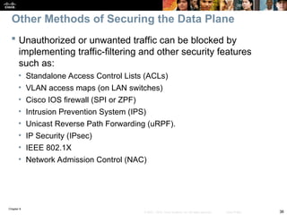 Chapter 9
36
© 2007 – 2010, Cisco Systems, Inc. All rights reserved. Cisco Public
 Unauthorized or unwanted traffic can be blocked by
implementing traffic-filtering and other security features
such as:
• Standalone Access Control Lists (ACLs)
• VLAN access maps (on LAN switches)
• Cisco IOS firewall (SPI or ZPF)
• Intrusion Prevention System (IPS)
• Unicast Reverse Path Forwarding (uRPF).
• IP Security (IPsec)
• IEEE 802.1X
• Network Admission Control (NAC)
Other Methods of Securing the Data Plane
 