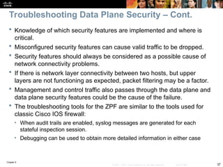 Chapter 9
37
© 2007 – 2010, Cisco Systems, Inc. All rights reserved. Cisco Public
 Knowledge of which security features are implemented and where is
critical.
 Misconfigured security features can cause valid traffic to be dropped.
 Security features should always be considered as a possible cause of
network connectivity problems.
 If there is network layer connectivity between two hosts, but upper
layers are not functioning as expected, packet filtering may be a factor.
 Management and control traffic also passes through the data plane and
data plane security features could be the cause of the failure.
 The troubleshooting tools for the ZPF are similar to the tools used for
classic Cisco IOS firewall:
• When audit trails are enabled, syslog messages are generated for each
stateful inspection session.
• Debugging can be used to obtain more detailed information in either case
Troubleshooting Data Plane Security – Cont.
 