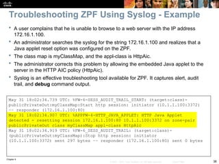 Chapter 9
38
© 2007 – 2010, Cisco Systems, Inc. All rights reserved. Cisco Public
 A user complains that he is unable to browse to a web server with the IP address
172.16.1.100.
 An administrator searches the syslog for the string 172.16.1.100 and realizes that a
Java applet reset option was configured on the ZPF.
 The class map is myClassMap, and the appl-class is HttpAic.
 The administrator corrects this problem by allowing the embedded Java applet to the
server in the HTTP AIC policy (HttpAic).
 Syslog is an effective troubleshooting tool available for ZPF. It captures alert, audit
trail, and debug command output.
May 31 18:02:34.739 UTC: %FW-6-SESS_AUDIT_TRAIL_START: (target:class)-
publicPrivateOut:myClassMap:Start http session: initiator (10.1.1.100:3372)
–– responder (172.16.1.100:80)
May 31 18:02:34.907 UTC: %APPFW-4-HTTP_JAVA_APPLET: HTTP Java Applet
detected - resetting session 172.16.1.100:80 10.1.1.100:3372 on zone-pair
publicPrivateOut class myClassMap appl-class HttpAic
May 31 18:02:34.919 UTC: %FW-6_SESS_AUDIT_TRAIL: (target:class)-
(publicPrivateOut:myClassMap):Stop http session: initiator
(10.1.1.100:3372) sent 297 bytes –– responder (172.16.1.100:80) sent 0 bytes
Troubleshooting ZPF Using Syslog - Example
 
