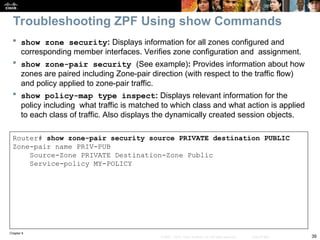 Chapter 9
39
© 2007 – 2010, Cisco Systems, Inc. All rights reserved. Cisco Public
 show zone security: Displays information for all zones configured and
corresponding member interfaces. Verifies zone configuration and assignment.
 show zone-pair security (See example): Provides information about how
zones are paired including Zone-pair direction (with respect to the traffic flow)
and policy applied to zone-pair traffic.
 show policy-map type inspect: Displays relevant information for the
policy including what traffic is matched to which class and what action is applied
to each class of traffic. Also displays the dynamically created session objects.
Router# show zone-pair security source PRIVATE destination PUBLIC
Zone-pair name PRIV-PUB
Source-Zone PRIVATE Destination-Zone Public
Service-policy MY-POLICY
Troubleshooting ZPF Using show Commands
 