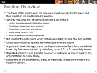 Chapter 9
4
© 2007 – 2010, Cisco Systems, Inc. All rights reserved. Cisco Public
 The focus of this section is on the types of network security implemented and
their impact on the troubleshooting process.
 Security measures that affect troubleshooting can include:
• Limiting access to network infrastructure devices
• Control and management plane hardening
• Packet filtering on routers and switches
• Virtual private networks (VPN)
• Intrusion prevention system (IPS) features.
 It is important to understand which features are deployed and how they operate.
 Most security features operate at the transport layer and above.
 A generic troubleshooting process can help to determine if problems are related
to security features or caused by underlying Layer 1, 2, or 3 connectivity issues.
 Reported problems and possible solutions need to be validated against the
organization’s security policy.
 Depending on the organization, it may be necessary to escalate the issue to a
security specialist.
Section Overview
 
