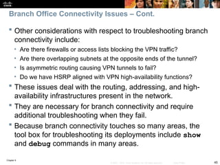 Chapter 9
45
© 2007 – 2010, Cisco Systems, Inc. All rights reserved. Cisco Public
 Other considerations with respect to troubleshooting branch
connectivity include:
• Are there firewalls or access lists blocking the VPN traffic?
• Are there overlapping subnets at the opposite ends of the tunnel?
• Is asymmetric routing causing VPN tunnels to fail?
• Do we have HSRP aligned with VPN high-availability functions?
 These issues deal with the routing, addressing, and high-
availability infrastructures present in the network.
 They are necessary for branch connectivity and require
additional troubleshooting when they fail.
 Because branch connectivity touches so many areas, the
tool box for troubleshooting its deployments include show
and debug commands in many areas.
Branch Office Connectivity Issues – Cont.
 