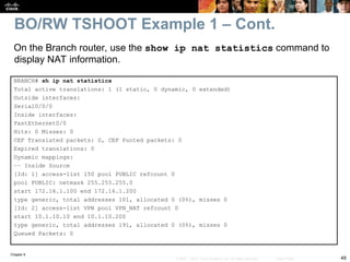 Chapter 9
49
© 2007 – 2010, Cisco Systems, Inc. All rights reserved. Cisco Public
BRANCH# sh ip nat statistics
Total active translations: 1 (1 static, 0 dynamic, 0 extended)
Outside interfaces:
Serial0/0/0
Inside interfaces:
FastEthernet0/0
Hits: 0 Misses: 0
CEF Translated packets: 0, CEF Punted packets: 0
Expired translations: 0
Dynamic mappings:
–– Inside Source
[Id: 1] access-list 150 pool PUBLIC refcount 0
pool PUBLIC: netmask 255.255.255.0
start 172.16.1.100 end 172.16.1.200
type generic, total addresses 101, allocated 0 (0%), misses 0
[Id: 2] access-list VPN pool VPN_NAT refcount 0
start 10.1.10.10 end 10.1.10.200
type generic, total addresses 191, allocated 0 (0%), misses 0
Queued Packets: 0
On the Branch router, use the show ip nat statistics command to
display NAT information.
BO/RW TSHOOT Example 1 – Cont.
 