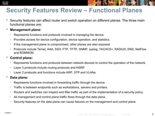 Chapter 9
5
© 2007 – 2010, Cisco Systems, Inc. All rights reserved. Cisco Public
 Security features can affect router and switch operation on different planes. The three main
functional planes are:
 Management plane:
• Represents functions and protocols involved in managing the device.
• Provides access for device configuration, device operation, and statistics.
• If the management plane is compromised, other planes are also exposed.
• Protocols include Telnet, AAA, SSH, FTP, TFTP, SNMP, syslog, TACACS+, RADIUS, DNS, NetFlow
and ROMMON.
 Control plane:
• Represents functions and protocols between network devices to control the operation of the network.
• Layer 3 protocols include routing protocols and HSRP.
• Layer 2 protocols and functions include ARP, STP and VLANs.
 Data plane:
• Represents functions involved in forwarding traffic through the device.
• Traffic is between endpoints such as workstations, servers and printers.
• Routers and switches can inspect and filter traffic as part of the implementation of a security policy.
• All management and control plane traffic flows through the data plane.
• Security features on the data plane can cause failures on the management and control plane.
Security Features Review – Functional Planes
 