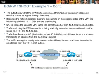 Chapter 9
50
© 2007 – 2010, Cisco Systems, Inc. All rights reserved. Cisco Public
 The output shows that the VPN traffic is exempted from “public” translation because it
remains private as it goes through the tunnel.
 Based on the network topology diagram, the subnets on the opposite sides of the VPN are
both using address 10.1.1.0/24 and are overlapping.
 NAT is needed to translate VPN traffic into something other than 10.1.1.0/24 on both sides.
 Traffic matching the VPN access list is being statically translated into an address from the
range 10.1.10.10 to 10.1.10.200.
 Traffic from Branch to HQ (destination subnet 10.1.4.0/24), should have its source address
translate to an address from the 10.1.3.0/24 subnet.
 The traffic leaving the headquarters network should have its source address translated to
an address from the 10.1.4.0/24 subnet.
BO/RW TSHOOT Example 1 – Cont.
 
