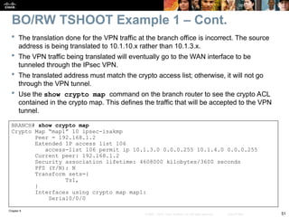 Chapter 9
51
© 2007 – 2010, Cisco Systems, Inc. All rights reserved. Cisco Public
 The translation done for the VPN traffic at the branch office is incorrect. The source
address is being translated to 10.1.10.x rather than 10.1.3.x.
 The VPN traffic being translated will eventually go to the WAN interface to be
tunneled through the IPsec VPN.
 The translated address must match the crypto access list; otherwise, it will not go
through the VPN tunnel.
 Use the show crypto map command on the branch router to see the crypto ACL
contained in the crypto map. This defines the traffic that will be accepted to the VPN
tunnel.
BRANCH# show crypto map
Crypto Map “map1” 10 ipsec-isakmp
Peer = 192.168.1.2
Extended IP access list 106
access-list 106 permit ip 10.1.3.0 0.0.0.255 10.1.4.0 0.0.0.255
Current peer: 192.168.1.2
Security association lifetime: 4608000 kilobytes/3600 seconds
PFS (Y/N): N
Transform sets={
Ts1,
}
Interfaces using crypto map map1:
Serial0/0/0
BO/RW TSHOOT Example 1 – Cont.
 
