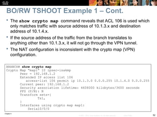 Chapter 9
52
© 2007 – 2010, Cisco Systems, Inc. All rights reserved. Cisco Public
 The show crypto map command reveals that ACL 106 is used which
only matches traffic with source address of 10.1.3.x and destination
address of 10.1.4.x.
 If the source address of the traffic from the branch translates to
anything other than 10.1.3.x, it will not go through the VPN tunnel.
 The NAT configuration is inconsistent with the crypto map (VPN)
configuration.
BRANCH# show crypto map
Crypto Map “map1” 10 ipsec-isakmp
Peer = 192.168.1.2
Extended IP access list 106
access-list 106 permit ip 10.1.3.0 0.0.0.255 10.1.4.0 0.0.0.255
Current peer: 192.168.1.2
Security association lifetime: 4608000 kilobytes/3600 seconds
PFS (Y/N): N
Transform sets={
Ts1,
}
Interfaces using crypto map map1:
Serial0/0/0
BO/RW TSHOOT Example 1 – Cont.
 