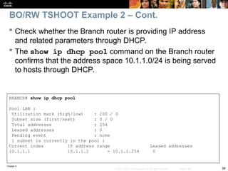 Chapter 9
56
© 2007 – 2010, Cisco Systems, Inc. All rights reserved. Cisco Public
 Check whether the Branch router is providing IP address
and related parameters through DHCP.
 The show ip dhcp pool command on the Branch router
confirms that the address space 10.1.1.0/24 is being served
to hosts through DHCP.
BRANCH# show ip dhcp pool
Pool LAN :
Utilization mark (high/low) : 100 / 0
Subnet size (first/next) : 0 / 0
Total addresses : 254
Leased addresses : 0
Pending event : none
1 subnet is currently in the pool :
Current index IP address range Leased addresses
10.1.1.1 10.1.1.1 - 10.1.1.254 0
BO/RW TSHOOT Example 2 – Cont.
 