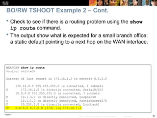 Chapter 9
57
© 2007 – 2010, Cisco Systems, Inc. All rights reserved. Cisco Public
 Check to see if there is a routing problem using the show
ip route command.
 The output show what is expected for a small branch office:
a static default pointing to a next hop on the WAN interface.
BRANCH# show ip route
<output omitted>
Gateway of last resort is 172.16.1.2 to network 0.0.0.0
172.16.0.0 255.255.255.0 is subnetted, 1 subnets
C 172.16.1.0 is directly connected, Serial0/0/0
10.0.0.0 255.255.255.0 is subnetted, 3 subnets
C 10.1.3.0 is directly connected, Loopback0
C 10.1.1.0 is directly connected, FastEthernet0/0
C 10.251.1.0 is directly connected, Loopback1
S* 0.0.0.0 0.0.0.0 [1/0] via 172.16.1.2
BO/RW TSHOOT Example 2 – Cont.
 