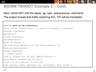 Chapter 9
58
© 2007 – 2010, Cisco Systems, Inc. All rights reserved. Cisco Public
BRANCH# show ip nat statistics
Total active translations: 1 (1 static, 0 dynamic, 0 extended)
Outside interfaces:
Serial0/0/0
Inside interfaces:
FastEthernet0/0
Hits: 60 Misses: 0
CEF Translated packets: 10, CEF Punted packets: 30
Expired translations: 7
Dynamic mappings:
–– Inside Source
[Id: 3] access-list 107 pool PUBLIC refcount 0
pool PUBLIC: netmask 255.255.255.0
start 172.16.1.100 end 172.16.1.200
type generic, total addresses 101, allocated 0 (0%), misses 0
Next, check NAT with the show ip nat statistics command.
The output reveals that traffic matching ACL 107 will be translated.
BO/RW TSHOOT Example 2 – Cont.
 