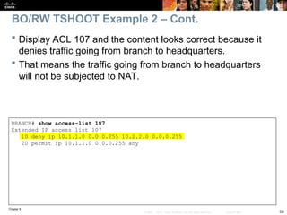 Chapter 9
59
© 2007 – 2010, Cisco Systems, Inc. All rights reserved. Cisco Public
BRANCH# show access-list 107
Extended IP access list 107
10 deny ip 10.1.1.0 0.0.0.255 10.2.2.0 0.0.0.255
20 permit ip 10.1.1.0 0.0.0.255 any
 Display ACL 107 and the content looks correct because it
denies traffic going from branch to headquarters.
 That means the traffic going from branch to headquarters
will not be subjected to NAT.
BO/RW TSHOOT Example 2 – Cont.
 