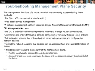 Chapter 9
6
© 2007 – 2010, Cisco Systems, Inc. All rights reserved. Cisco Public
The management functions of a router or switch are commonly accessed using three
methods:
The Cisco IOS command-line interface (CLI)
Web-based device management
A network management platform based on Simple Network Management Protocol (SNMP)
CLI Management Access:
The CLI is the most common and powerful method to manage routers and switches.
Commands are entered through a console connection or remotely through Telnet or SSH.
Authentication ensures that only authorized personnel can access and configure the
network devices.
Restrict the network locations that devices can be accessed from and use SSH instead of
Telnet.
Physical security is vital to the security of the management plane.
• The CLI can always be accessed through the serial console.
• An unauthorized user could power cycle the device and use password recovery to gain control of
the device.
Troubleshooting Management Plane Security
 