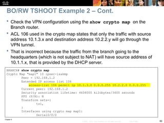 Chapter 9
60
© 2007 – 2010, Cisco Systems, Inc. All rights reserved. Cisco Public
BRANCH# show crypto map
Crypto Map "map1" 10 ipsec-isakmp
Peer = 192.168.1.2
Extended IP access list 106
access-list 106 permit ip 10.1.3.0 0.0.0.255 10.2.2.0 0.0.0.255
Current peer: 192.168.1.2
Security association lifetime: 4608000 kilobytes/3600 seconds
PFS (Y/N): N
Transform sets={
ts1,
}
Interfaces using crypto map map1:
Serial0/0/0
 Check the VPN configuration using the show crypto map on the
Branch router.
 ACL 106 used in the crypto map states that only the traffic with source
address 10.1.3.x and destination address 10.2.2.y will go through the
VPN tunnel.
 That is incorrect because the traffic from the branch going to the
headquarters (which is not subject to NAT) will have source address of
10.1.1.x, that is provided by the DHCP server.
BO/RW TSHOOT Example 2 – Cont.
 