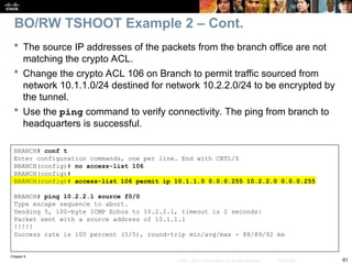 Chapter 9
61
© 2007 – 2010, Cisco Systems, Inc. All rights reserved. Cisco Public
BRANCH# conf t
Enter configuration commands, one per line. End with CNTL/Z
BRANCH(config)# no access-list 106
BRANCH(config)#
BRANCH(config)# access-list 106 permit ip 10.1.1.0 0.0.0.255 10.2.2.0 0.0.0.255
BRANCH# ping 10.2.2.1 source f0/0
Type escape sequence to abort.
Sending 5, 100-byte ICMP Echos to 10.2.2.1, timeout is 2 seconds:
Packet sent with a source address of 10.1.1.1
!!!!!
Success rate is 100 percent (5/5), round-trip min/avg/max - 88/89/92 ms
 The source IP addresses of the packets from the branch office are not
matching the crypto ACL.
 Change the crypto ACL 106 on Branch to permit traffic sourced from
network 10.1.1.0/24 destined for network 10.2.2.0/24 to be encrypted by
the tunnel.
 Use the ping command to verify connectivity. The ping from branch to
headquarters is successful.
BO/RW TSHOOT Example 2 – Cont.
 
