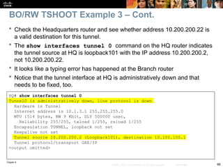Chapter 9
66
© 2007 – 2010, Cisco Systems, Inc. All rights reserved. Cisco Public
 Check the Headquarters router and see whether address 10.200.200.22 is
a valid destination for this tunnel.
 The show interfaces tunnel 0 command on the HQ router indicates
the tunnel source at HQ is loopback101 with the IP address 10.200.200.2,
not 10.200.200.22.
 It looks like a typing error has happened at the Branch router
 Notice that the tunnel interface at HQ is administratively down and that
needs to be fixed, too.
BO/RW TSHOOT Example 3 – Cont.
HQ# show interfaces tunnel 0
Tunnel0 is administratively down, line protocol is down
Hardware is Tunnel
Internet address is 10.1.3.1 255.255.255.0
MTU 1514 bytes, BW 9 Kbit, DLY 500000 usec,
Reliability 255/255, txload 1/255, rxload 1/255
Encapsulation TUNNEL, loopback not set
Keepalive not set
Tunnel source 10.200.200.2 (Loopback101), destination 10.100.100.1
Tunnel protocol/transport GRE/IP
<output omitted>
 