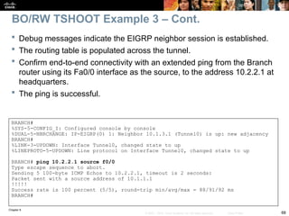Chapter 9
68
© 2007 – 2010, Cisco Systems, Inc. All rights reserved. Cisco Public
 Debug messages indicate the EIGRP neighbor session is established.
 The routing table is populated across the tunnel.
 Confirm end-to-end connectivity with an extended ping from the Branch
router using its Fa0/0 interface as the source, to the address 10.2.2.1 at
headquarters.
 The ping is successful.
BO/RW TSHOOT Example 3 – Cont.
BRANCH#
%SYS-5-CONFIG_I: Configured console by console
%DUAL-5-NBRCHANGE: IP-EIGRP(0) 1: Neighbor 10.1.3.1 (Tunnel0) is up: new adjacency
BRANCH#
%LINK-3-UPDOWN: Interface Tunnel0, changed state to up
%LINEPROTO-5-UPDOWN: Line protocol on Interface Tunnel0, changed state to up
BRANCH# ping 10.2.2.1 source f0/0
Type escape sequence to abort.
Sending 5 100-byte ICMP Echos to 10.2.2.1, timeout is 2 seconds:
Packet sent with a source address of 10.1.1.1
!!!!!
Success rate is 100 percent (5/5), round-trip min/avg/max = 88/91/92 ms
BRANCH#
 