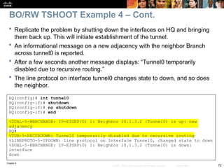 Chapter 9
72
© 2007 – 2010, Cisco Systems, Inc. All rights reserved. Cisco Public
 Replicate the problem by shutting down the interfaces on HQ and bringing
them back up. This will initiate establishment of the tunnel.
 An informational message on a new adjacency with the neighbor Branch
across tunnel0 is reported.
 After a few seconds another message displays: “Tunnel0 temporarily
disabled due to recursive routing.”
 The line protocol on interface tunnel0 changes state to down, and so does
the neighbor.
BO/RW TSHOOT Example 4 – Cont.
HQ(config)# int tunnel0
HQ(config-if)# shutdown
HQ(config-if)# no shutdown
HQ(config-if)# end
%DUAL-5-NBRCHANGE: IP-EIGRP(0) 1: Neighbor 10.1.3.2 (Tunnel0) is up: new
adjacency
HQ#
%TUN-5-RECURDOWN: Tunnel0 temporarily disabled due to recursive routing
%LINEPROTO-5-UPDOWN: Line protocol on Interface Tunnel0, changed state to down
%DUAL-5-NBRCHANGE: IP-EIGRP(0) 1: Neighbor 10.1.3.2 (Tunnel0) is down:
interface
down
 