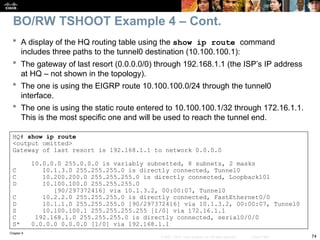 Chapter 9
74
© 2007 – 2010, Cisco Systems, Inc. All rights reserved. Cisco Public
HQ# show ip route
<output omitted>
Gateway of last resort is 192.168.1.1 to network 0.0.0.0
10.0.0.0 255.0.0.0 is variably subnetted, 8 subnets, 2 masks
C 10.1.3.0 255.255.255.0 is directly connected, Tunnel0
C 10.200.200.0 255.255.255.0 is directly connected, Loopback101
D 10.100.100.0 255.255.255.0
[90/297372416] via 10.1.3.2, 00:00:07, Tunnel0
C 10.2.2.0 255.255.255.0 is directly connected, FastEthernet0/0
D 10.1.1.0 255.255.255.0 [90/297372416] via 10.1.3.2, 00:00:07, Tunnel0
S 10.100.100.1 255.255.255.255 [1/0] via 172.16.1.1
C 192.168.1.0 255.255.255.0 is directly connected, serial0/0/0
S* 0.0.0.0 0.0.0.0 [1/0] via 192.168.1.1
 A display of the HQ routing table using the show ip route command
includes three paths to the tunnel0 destination (10.100.100.1):
 The gateway of last resort (0.0.0.0/0) through 192.168.1.1 (the ISP’s IP address
at HQ – not shown in the topology).
 The one is using the EIGRP route 10.100.100.0/24 through the tunnel0
interface.
 The one is using the static route entered to 10.100.100.1/32 through 172.16.1.1.
This is the most specific one and will be used to reach the tunnel end.
BO/RW TSHOOT Example 4 – Cont.
 
