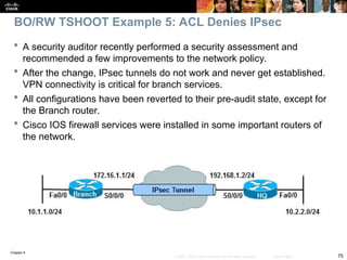 Chapter 9
75
© 2007 – 2010, Cisco Systems, Inc. All rights reserved. Cisco Public
 A security auditor recently performed a security assessment and
recommended a few improvements to the network policy.
 After the change, IPsec tunnels do not work and never get established.
VPN connectivity is critical for branch services.
 All configurations have been reverted to their pre-audit state, except for
the Branch router.
 Cisco IOS firewall services were installed in some important routers of
the network.
BO/RW TSHOOT Example 5: ACL Denies IPsec
 