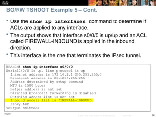 Chapter 9
76
© 2007 – 2010, Cisco Systems, Inc. All rights reserved. Cisco Public
 Use the show ip interfaces command to determine if
ACLs are applied to any interface.
 The output shows that interface s0/0/0 is up/up and an ACL
called FIREWALL-INBOUND is applied in the inbound
direction.
 This interface is the one that terminates the IPsec tunnel.
BRANCH# show ip interface s0/0/0
Serial0/0/0 is up, line protocol is up
Internet address is 172.16.1.1 255.255.255.0
Broadcast address is 255.255.255.255
Address determined by setup command
MTU is 1500 bytes
Helper address is not set
Directed broadcast forwarding is disabled
Outgoing access list is not set
Inbound access list is FIREWALL-INBOUND
Proxy ARP
<output omitted>
BO/RW TSHOOT Example 5 – Cont.
 