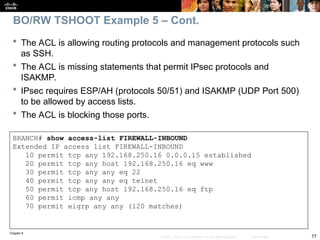 Chapter 9
77
© 2007 – 2010, Cisco Systems, Inc. All rights reserved. Cisco Public
BRANCH# show access-list FIREWALL-INBOUND
Extended IP access list FIREWALL-INBOUND
10 permit tcp any 192.168.250.16 0.0.0.15 established
20 permit tcp any host 192.168.250.16 eq www
30 permit tcp any any eq 22
40 permit tcp any any eq telnet
50 permit tcp any host 192.168.250.16 eq ftp
60 permit icmp any any
70 permit eigrp any any (120 matches)
 The ACL is allowing routing protocols and management protocols such
as SSH.
 The ACL is missing statements that permit IPsec protocols and
ISAKMP.
 IPsec requires ESP/AH (protocols 50/51) and ISAKMP (UDP Port 500)
to be allowed by access lists.
 The ACL is blocking those ports.
BO/RW TSHOOT Example 5 – Cont.
 